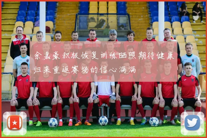 余嘉豪积极恢复训练晒照期待健康归来重返赛场的信心满满