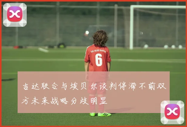吉达联合与埃贝尔谈判停滞不前双方未来战略分歧明显