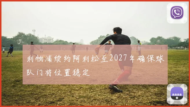 利物浦续约阿利松至2027年确保球队门将位置稳定