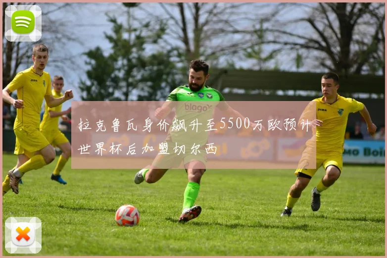 拉克鲁瓦身价飙升至5500万欧预计世界杯后加盟切尔西