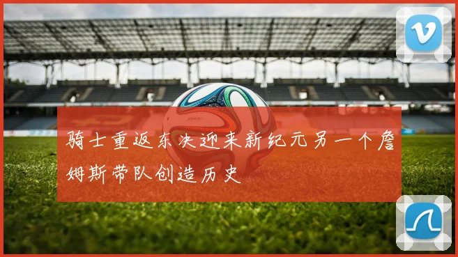 骑士重返东决迎来新纪元另一个詹姆斯带队创造历史