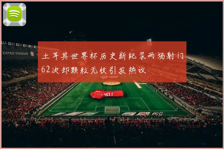 土耳其世界杯历史新纪录两场射门62次却颗粒无收引发热议