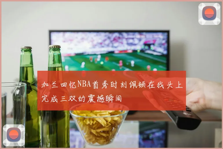加兰回忆NBA首秀时刻佩顿在我头上完成三双的震撼瞬间