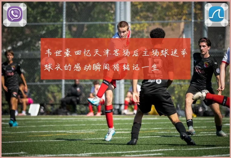 韦世豪回忆天津客场后主场球迷举球衣的感动瞬间将铭记一生
