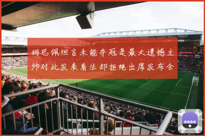 姆巴佩坦言未能夺冠是最大遗憾主帅对此发表看法却拒绝出席发布会