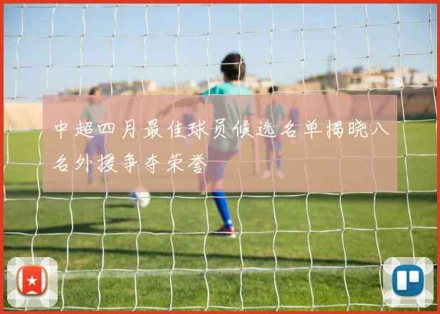中超四月最佳球员候选名单揭晓八名外援争夺荣誉