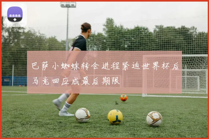 巴萨小蜘蛛转会进程紧迫世界杯后马竞回应成最后期限