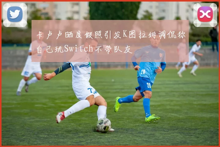 卡卢卢晒度假照引发K图拉姆调侃称自己玩Switch不带队友